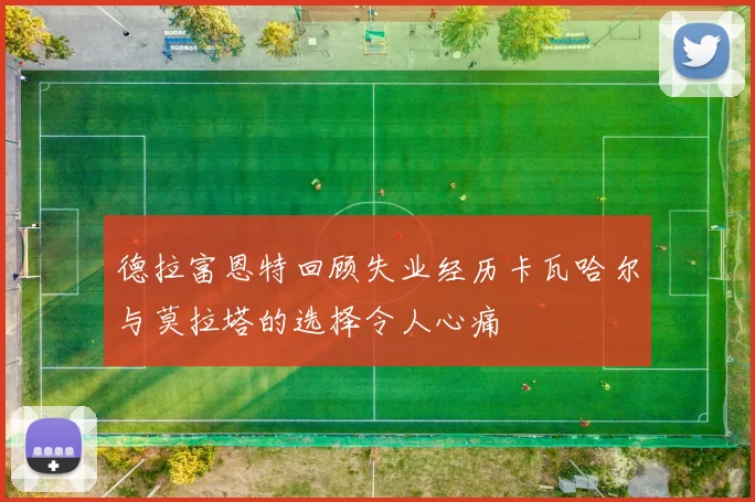 德拉富恩特回顾失业经历卡瓦哈尔与莫拉塔的选择令人心痛