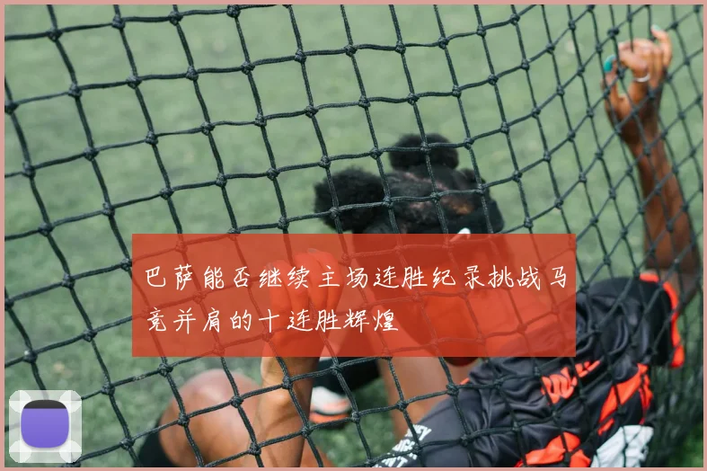 巴萨能否继续主场连胜纪录挑战马竞并肩的十连胜辉煌