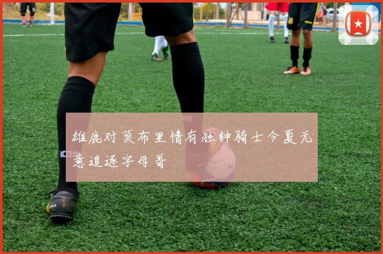 雄鹿对莫布里情有独钟骑士今夏无意追逐字母哥