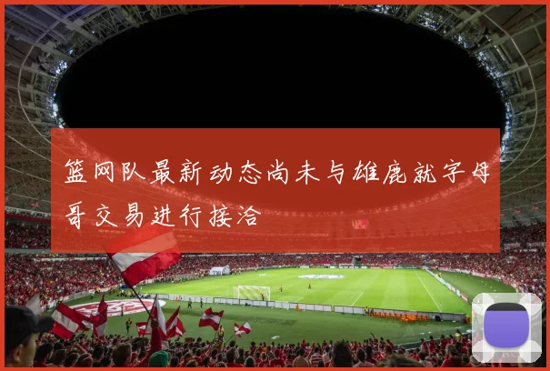 篮网队最新动态尚未与雄鹿就字母哥交易进行接洽