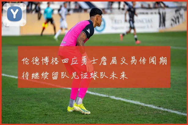 伦德博格回应勇士詹眉交易传闻期待继续留队见证球队未来