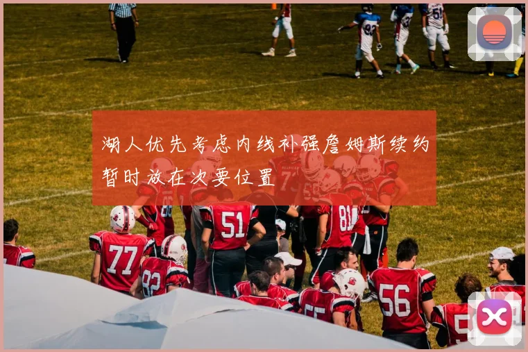 湖人优先考虑内线补强詹姆斯续约暂时放在次要位置
