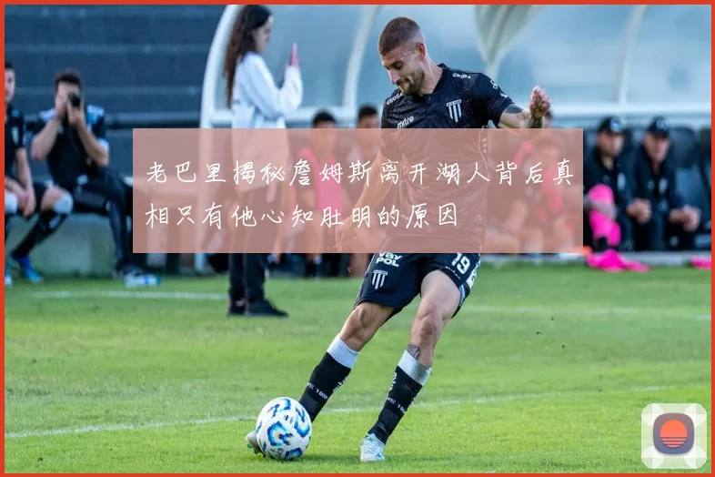 老巴里揭秘詹姆斯离开湖人背后真相只有他心知肚明的原因