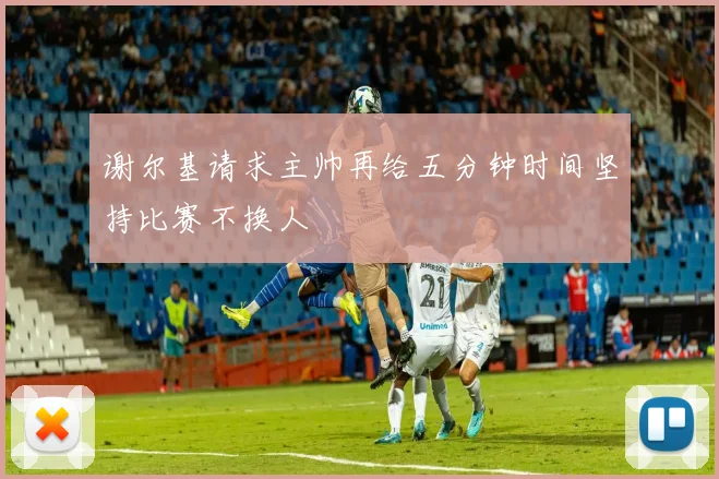 谢尔基请求主帅再给五分钟时间坚持比赛不换人