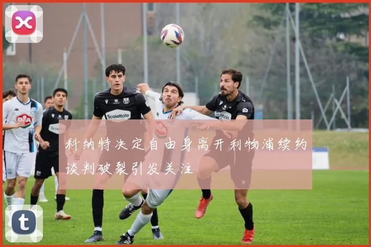 科纳特决定自由身离开利物浦续约谈判破裂引发关注