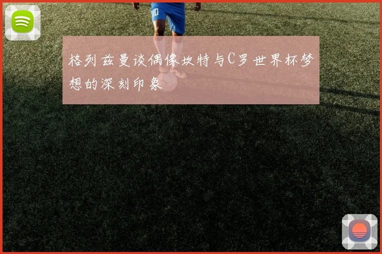 格列兹曼谈偶像坎特与C罗世界杯梦想的深刻印象