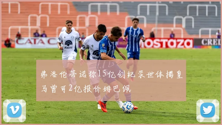 弗洛伦蒂诺称15亿创纪录世体揭皇马曾可2亿报价姆巴佩