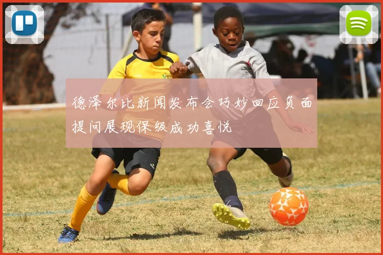 德泽尔比新闻发布会巧妙回应负面提问展现保级成功喜悦