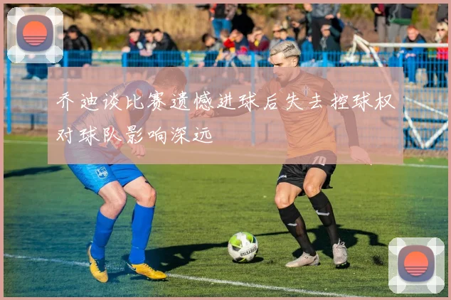 乔迪谈比赛遗憾进球后失去控球权对球队影响深远