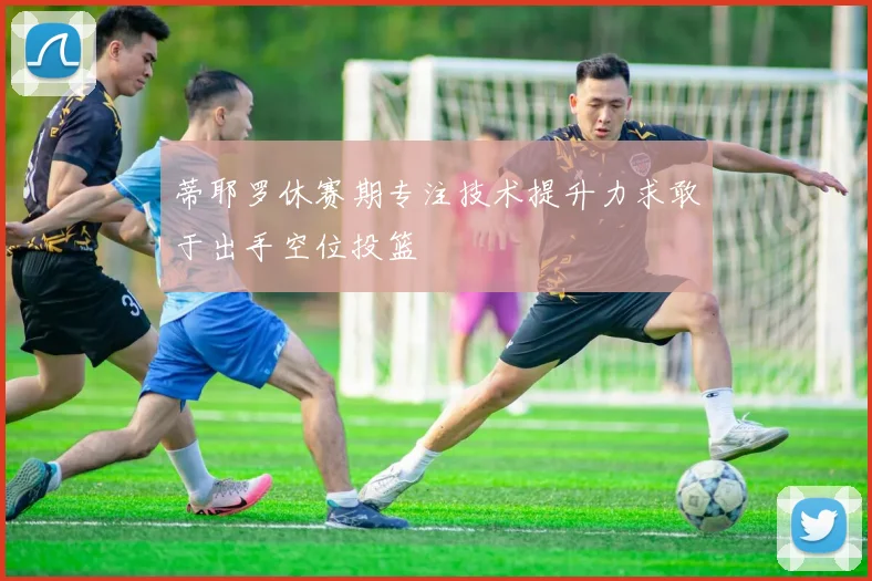 蒂耶罗休赛期专注技术提升力求敢于出手空位投篮