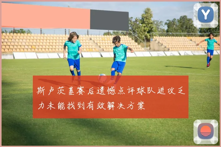 斯卢茨基赛后遗憾点评球队进攻乏力未能找到有效解决方案