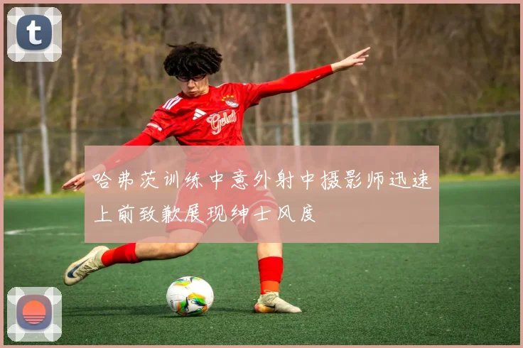 哈弗茨训练中意外射中摄影师迅速上前致歉展现绅士风度