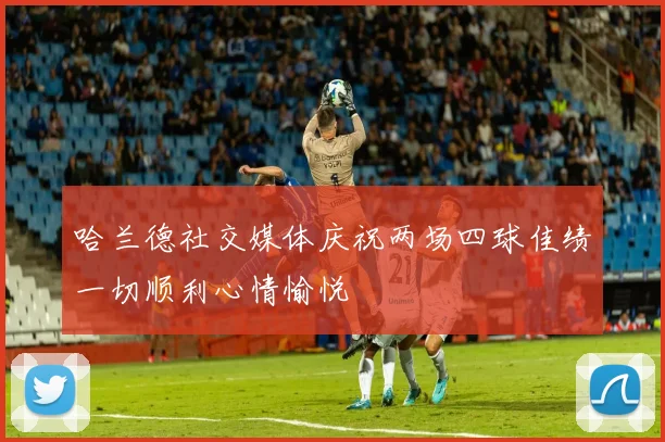 哈兰德社交媒体庆祝两场四球佳绩一切顺利心情愉悦