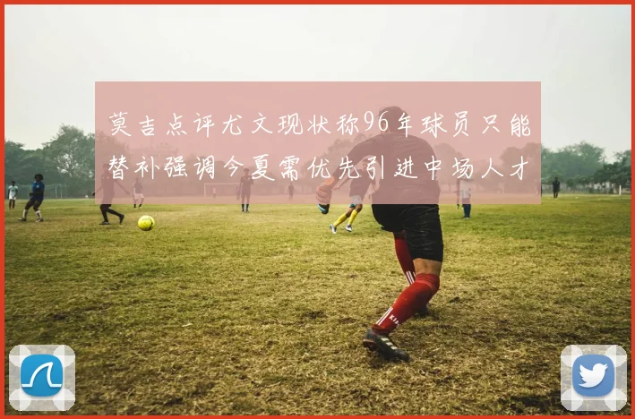 莫吉点评尤文现状称96年球员只能替补强调今夏需优先引进中场人才