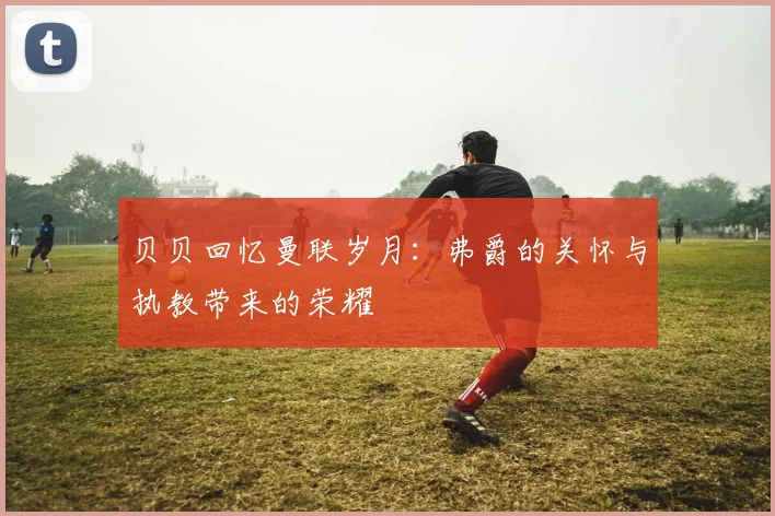 贝贝回忆曼联岁月：弗爵的关怀与执教带来的荣耀