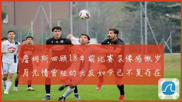 詹姆斯回顾18年前比赛录像感慨岁月无情曾经的头发如今已不复存在