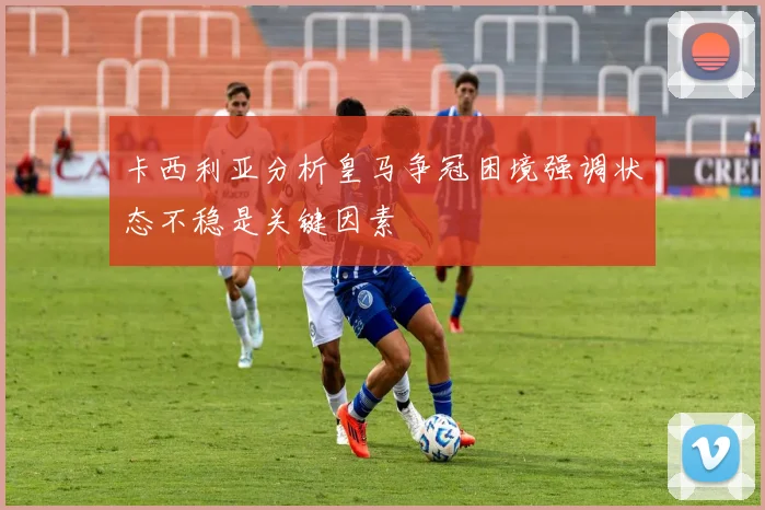 卡西利亚分析皇马争冠困境强调状态不稳是关键因素